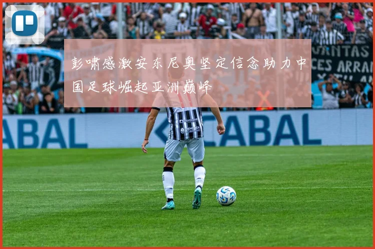 彭啸感激安东尼奥坚定信念助力中国足球崛起亚洲巅峰