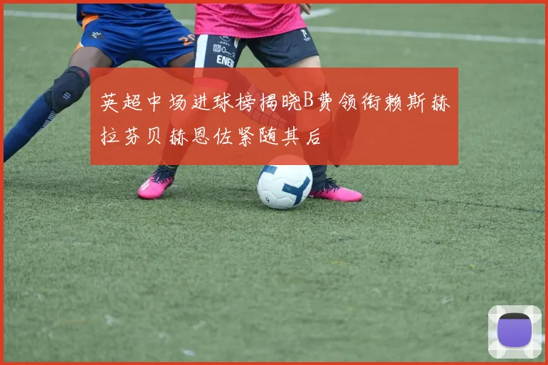 英超中场进球榜揭晓B费领衔赖斯赫拉芬贝赫恩佐紧随其后