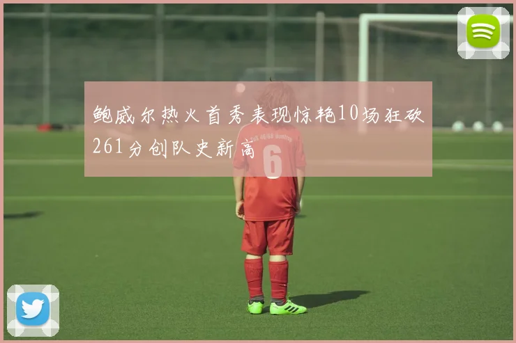 鲍威尔热火首秀表现惊艳10场狂砍261分创队史新高