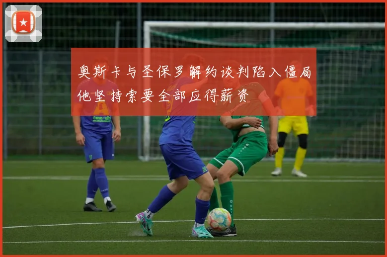 奥斯卡与圣保罗解约谈判陷入僵局他坚持索要全部应得薪资