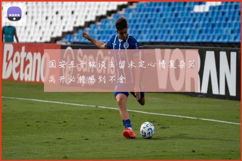 国安王子铭谈去留未定心情复杂若离开必将感到不舍