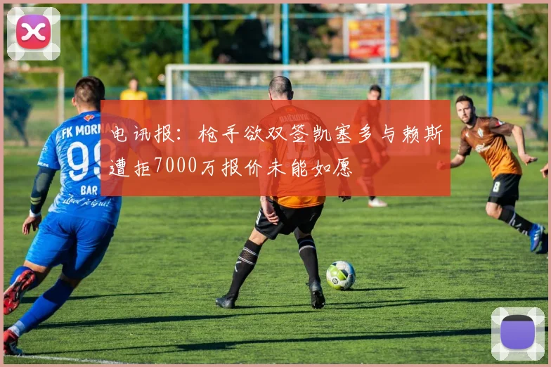 电讯报：枪手欲双签凯塞多与赖斯遭拒7000万报价未能如愿