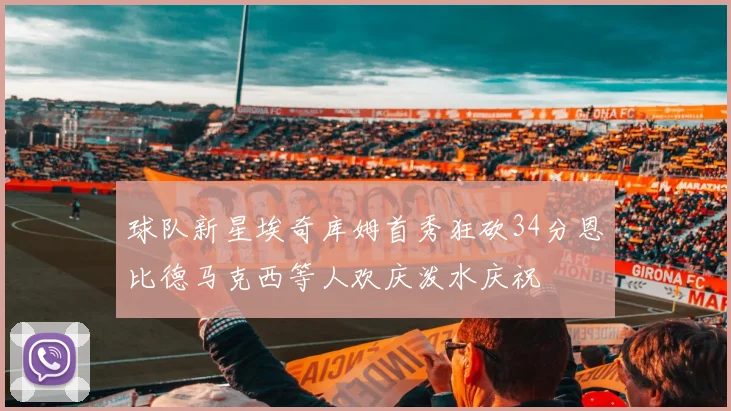 球队新星埃奇库姆首秀狂砍34分恩比德马克西等人欢庆泼水庆祝