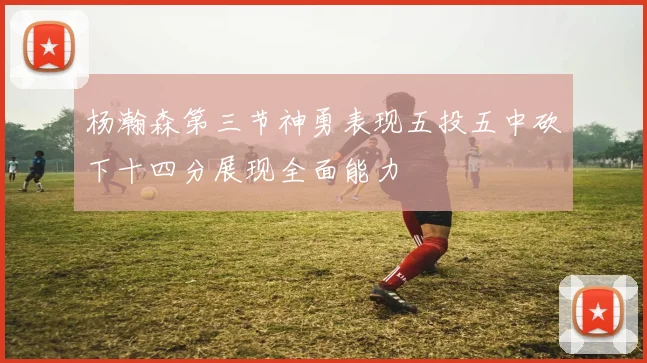 杨瀚森第三节神勇表现五投五中砍下十四分展现全面能力