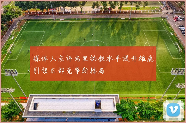 媒体人点评老里执教水平提升雄鹿引领东部竞争新格局