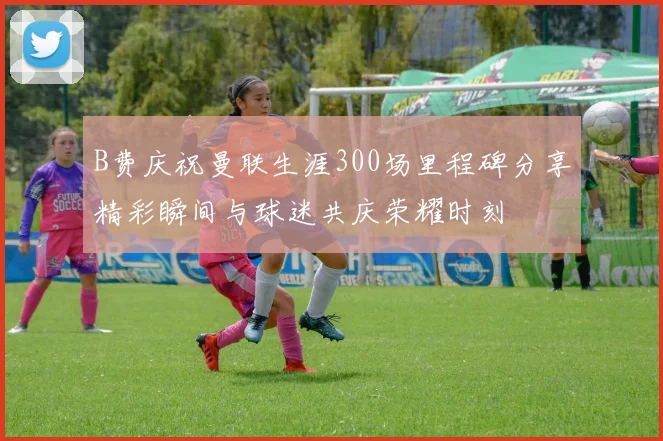 B费庆祝曼联生涯300场里程碑分享精彩瞬间与球迷共庆荣耀时刻
