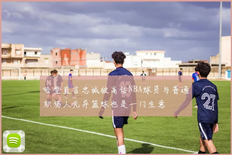哈登直言忠诚被高估NBA球员与普通职场人无异篮球也是一门生意
