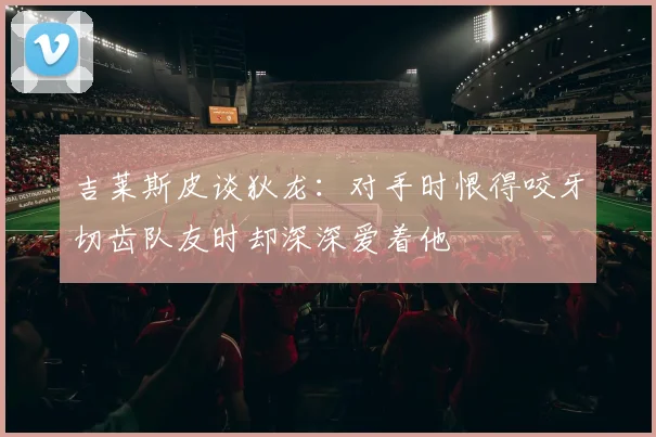 吉莱斯皮谈狄龙：对手时恨得咬牙切齿队友时却深深爱着他
