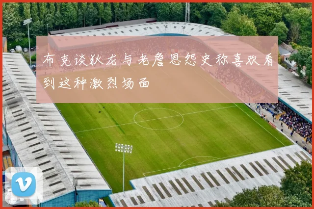 布克谈狄龙与老詹恩怨史称喜欢看到这种激烈场面