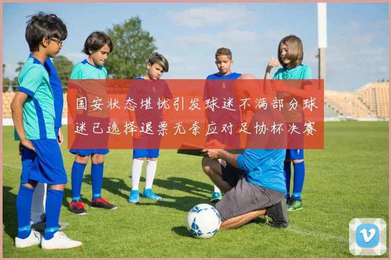 国安状态堪忧引发球迷不满部分球迷已选择退票无奈应对足协杯决赛