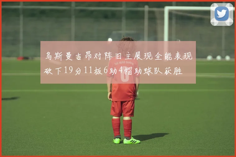 乌斯曼吉昂对阵旧主展现全能表现砍下19分11板6助4帽助球队获胜