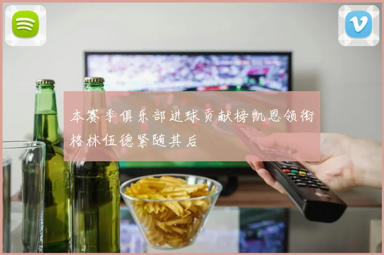 本赛季俱乐部进球贡献榜凯恩领衔格林伍德紧随其后