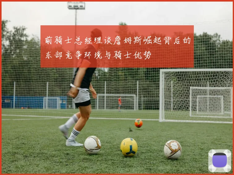 前骑士总经理谈詹姆斯崛起背后的东部竞争环境与骑士优势