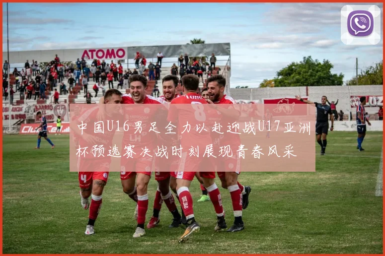中国U16男足全力以赴迎战U17亚洲杯预选赛决战时刻展现青春风采