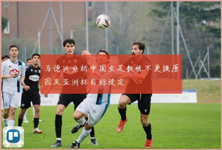 马德兴分析中国女足教练不更换原因及亚洲杯目标设定