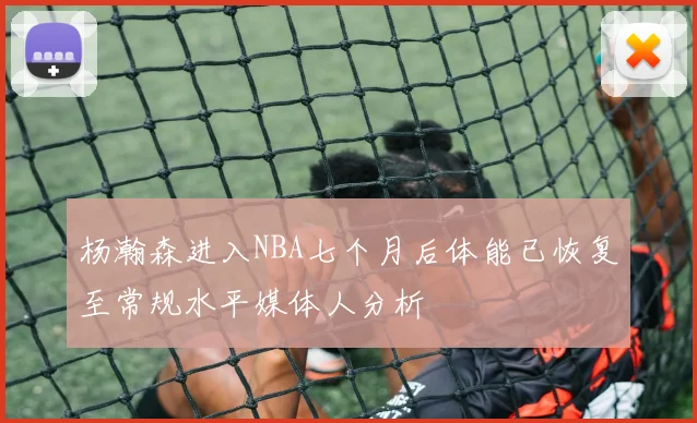杨瀚森进入NBA七个月后体能已恢复至常规水平媒体人分析
