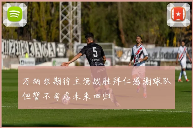 万纳尔期待主场战胜拜仁感谢球队但暂不考虑未来回归