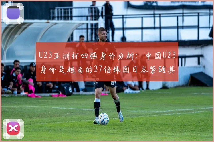 U23亚洲杯四强身价分析：中国U23身价是越南的27倍韩国日本紧随其后
