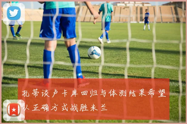 孔蒂谈卢卡库回归与体测结果希望以正确方式战胜米兰