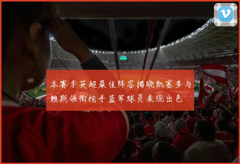 本赛季英超最佳阵容揭晓凯塞多与赖斯领衔枪手蓝军球员表现出色