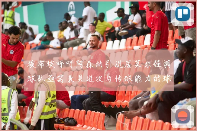 埃布埃呼吁阿森纳引进居莱尔强调球队亟需兼具进攻与传球能力的球员