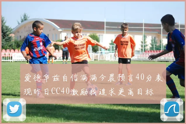 爱德华兹自信满满今晨预言40分表现昨日CC40激励我追求更高目标