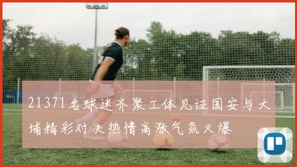 21371名球迷齐聚工体见证国安与大埔精彩对决热情高涨气氛火爆