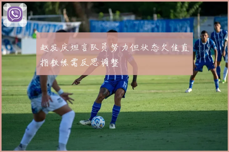 赵发庆坦言队员努力但状态欠佳直指教练需反思调整