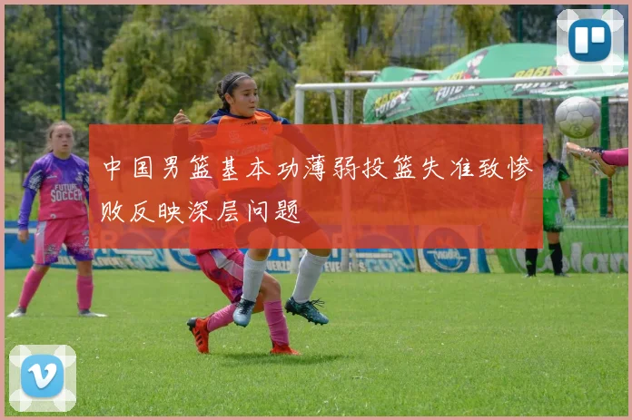 中国男篮基本功薄弱投篮失准致惨败反映深层问题