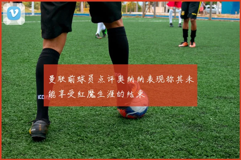 曼联前球员点评奥纳纳表现称其未能享受红魔生涯的结束