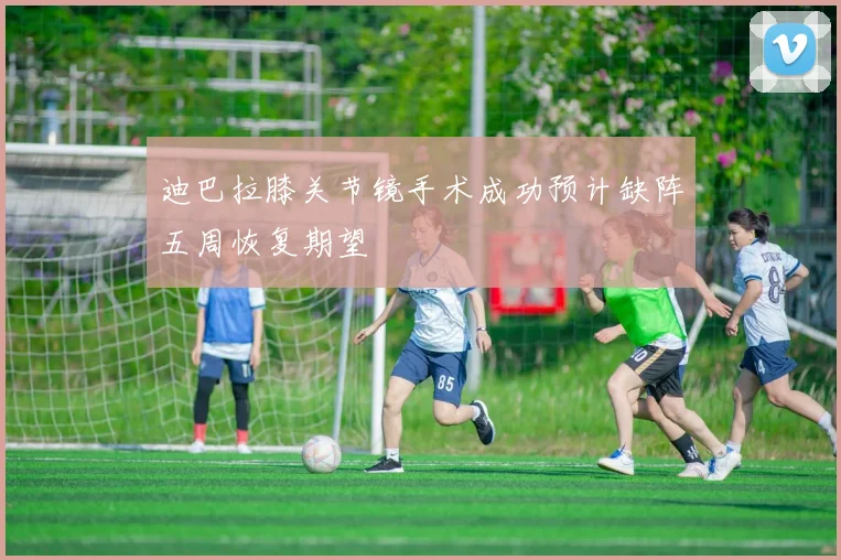 迪巴拉膝关节镜手术成功预计缺阵五周恢复期望