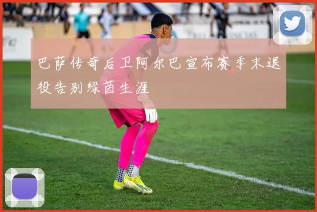 巴萨传奇后卫阿尔巴宣布赛季末退役告别绿茵生涯