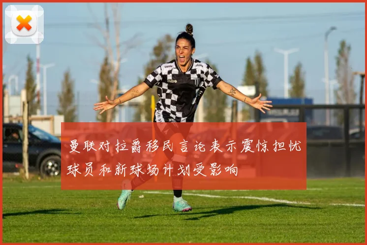 曼联对拉爵移民言论表示震惊担忧球员和新球场计划受影响